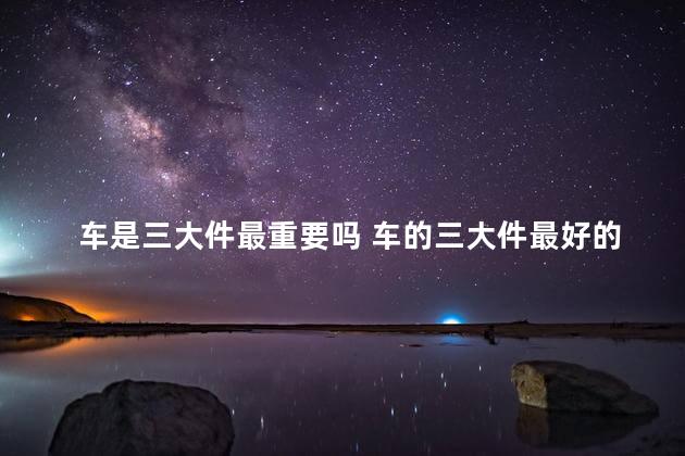 车是三大件最重要吗 车的三大件最好的是指哪方面